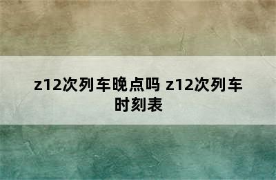 z12次列车晚点吗 z12次列车时刻表